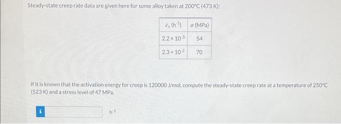 Steady-state creep rate data are given here for some alloy taken at 200°C (473 K):
i, (h) a (MPa)
2.2x 103
54
2.3 x 102
70
If it is known that the activation energy for creep is 120000 J/mol, compute the steady-state creep rate at a temperature of 250°C
(523 K) and a stress level of 47 MPa.
h1
