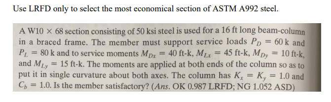 Use LRFD only to select the most economical section of ASTM A992 steel.
A W10 x 68 section consisting of 50 ksi steel is used for a 16 ft long beam-column
in a braced frame. The member must support service loads Pp = 60 k and
P1 = 80 k and to service moments MDx = 40 ft-k, MLx = 45 ft-k, Mpy
and MLy = 15 ft-k. The moments are applied at both ends of the column so as to
put it in single curvature about both axes. The column has K, = K,
C, = 1.0. Is the member satisfactory? (Ans. OK 0.987 LRFD; NG 1.052 ASD)
10 ft-k,
1.0 and
