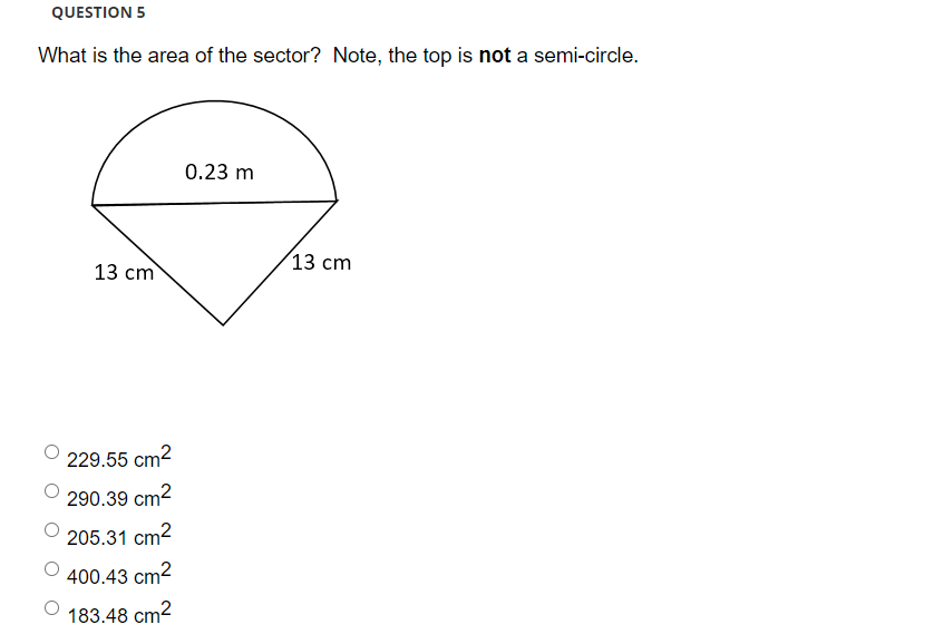 QUESTION 5
What is the area of the sector? Note, the top is not a semi-circle.
0.23 m
13 cm
13 сm
229.55 cm2
290.39 cm2
205.31 cm2
400.43 cm2
183.48 cm2
