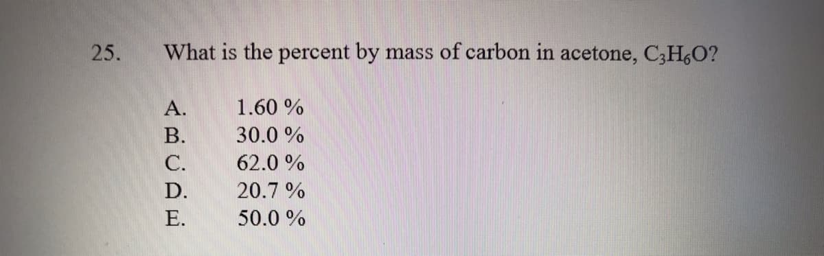 25.
What is the percent by mass of carbon in acetone, C;H,O?
А.
1.60 %
В.
30.0 %
С.
62.0 %
D.
20.7 %
Е.
50.0 %
