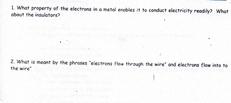 1. What property of the electrons in a metal enables it to conduct electricity readily? What
about the insulators?
2. What is meant by the phrases "eiectrons flow through the wire" and electrons flow into to
the wire"
