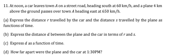11. At noon, a car leaves town A on a street road, heading south at 60 km/h, and a plane 4 km
above the ground passes over town A heading east at 650 km/h.
(a) Express the distance r travelled by the car and the distance s travelled by the plane as
functions of time.
(b) Express the distance d between the plane and the car in terms of r and s.
(c) Express d as a function of time.
(d) How far apart were the plane and the car at 1:30PM?
