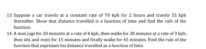 13. Suppose a car travels at a constant rate of 70 kph for 2 hours and travels 55 kph
thereafter. Show that distance travelled is a function of time and find the rule of the
function.
14. A man jogs for 20 minutes at a rate of 6 kph, then walks for 30 minutes at a rate of 3 kph,
then sits and rests for 15 minutes and finally walks for 45 minutes. Find the rule of the
function that expresses his distance travelled as a function of time.
