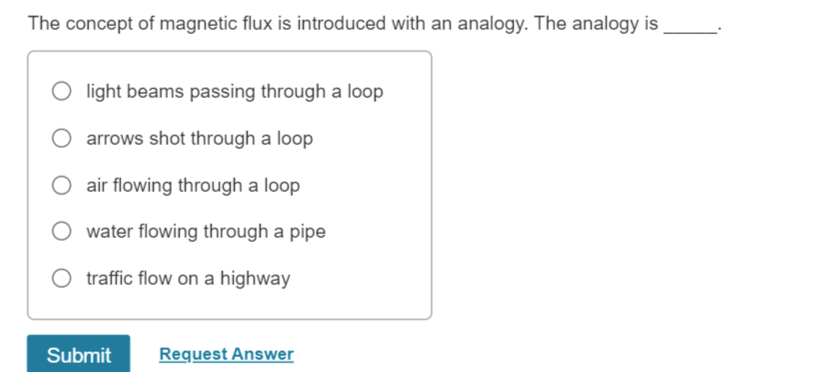 The concept of magnetic flux is introduced with an analogy. The analogy is
O light beams passing through a loop
O arrows shot through a loop
O air flowing through a loop
O water flowing through a pipe
traffic flow on a highway
Submit
Request Answer
