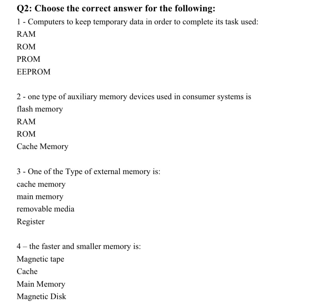 Q2: Choose the correct answer for the following:
1 - Computers to keep temporary data in order to complete its task used:
RAM
ROM
PROM
EEPROM
2 - one type of auxiliary memory devices used in consumer systems is
flash memory
RAM
ROM
Cache Memory
3 - One of the Type of external memory is:
cache memory
main memory
removable media
Register
4 – the faster and smaller memory is:
Magnetic tape
Cache
Main Memory
Magnetic Disk
