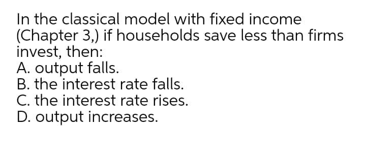 In the classical model with fixed income
(Chapter 3,) if households save less than firms
invest, then:
A. output falls.
B. the interest rate falls.
C. the interest rate rises.
D. output increases.
