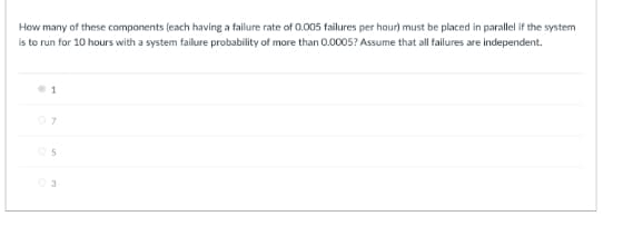 How many of these components (each having a failure rate of 0.005 failures per hour) must be placed in parallel if the system
is to run for 10 hours with a system failure probability of more than 0.0005? Assume that all failures are independent.
07
