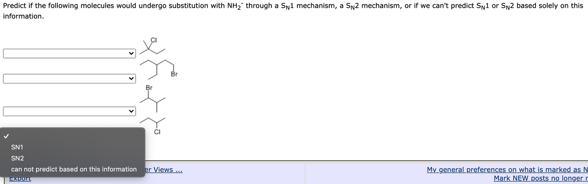 Predict if the following molecules would undergo substitution with NH2 through a SN1 mechanism, a SN2 mechanism, or if we can't predict Sn1 or SN2 based solely on this
information.
Br
Br
SN1
SN2
My_general preferences on what is marked as N
Mark NEW_posts no longer r
can not predict based on this information
er Views ...
Export
