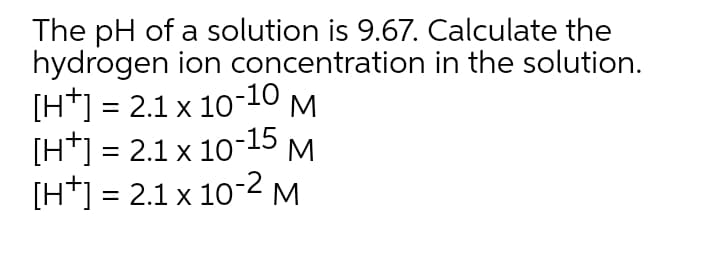 The pH of a solution is 9.67. Calculate the
hydrogen ion concentration in the solution.
[H*] = 2.1 x 10-10 M
[H*] = 2.1 x 1015 M.
[H*] = 2.1 x 10-2M
%3D
