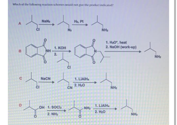 Which of the following reaction schemes would not give the product indicated?
NaNa
Ha, Pt
A
Na
NH2
1. H3O, heat
2. NaOH (work-up)
1. KOH
NH
2.
NHz
C
NaCN
1. LIAIHA
ČI
2. H20
CN
NH2
1. LIAIHA
OH 1. SOCI2
NH2
2. H20
2. NH)
NH2
