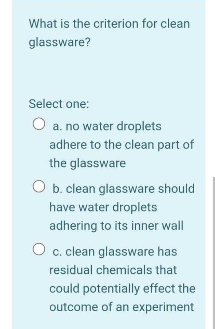 What is the criterion for clean
glassware?
Select one:
a. no water droplets
adhere to the clean part of
the glassware
b. clean glassware should
have water droplets
adhering to its inner wall
c. clean glassware has
residual chemicals that
could potentially effect the
outcome of an experiment
