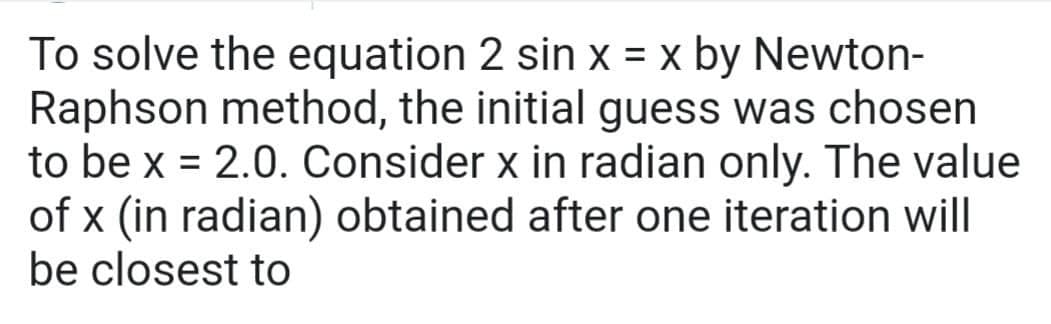 To solve the equation 2 sin x = x by Newton-
Raphson method, the initial guess was chosen
to be x = 2.0. Consider x in radian only. The value
of x (in radian) obtained after one iteration will
be closest to
