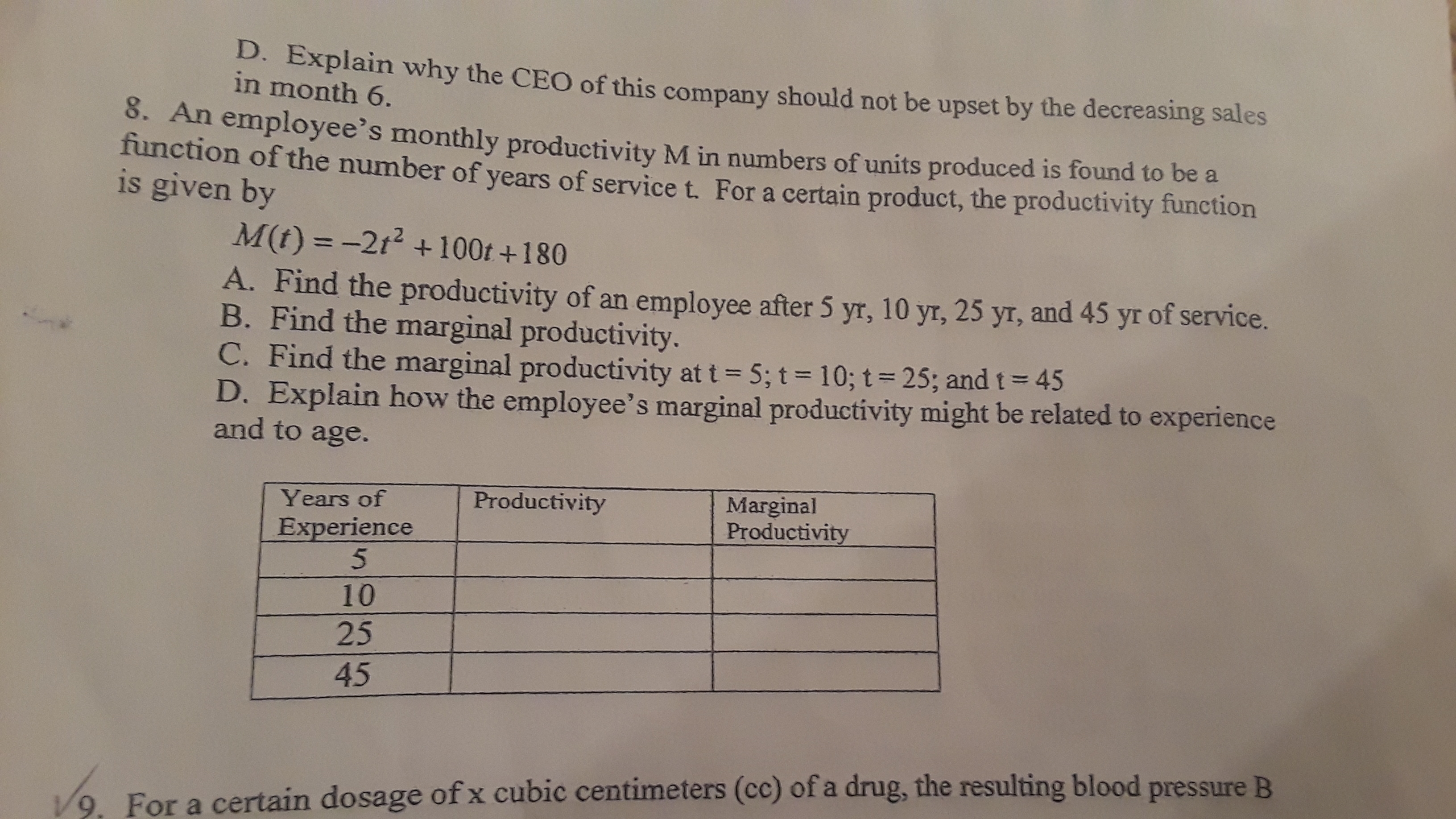 D. Explain why the CEO of this company should not be upset by the decreasing sales
in month 6.
8. An employee's monthly productivity M in numbers of units produced is found to be a
function of the number of years of service t. For a certain product, the productivity function
is given by
M(t) = -2t² + 100t +180
%3D
A. Find the productivity of an employee after 5 yr, 10 yr, 25 yr, and 45 yr of service.
B. Find the marginal productivity.
C. Find the marginal productivity at t= 5; t= 10; t= 25; and t= 45
D. Explain how the employee's marginal productivity might be related to experience
and to age.
%3D
Marginal
Productivity
Years of
Productivity
Experience
10
25
45
V9. For a certain dosage of x cubic centimeters (cc) of a drug, the resulting blood pressure B
