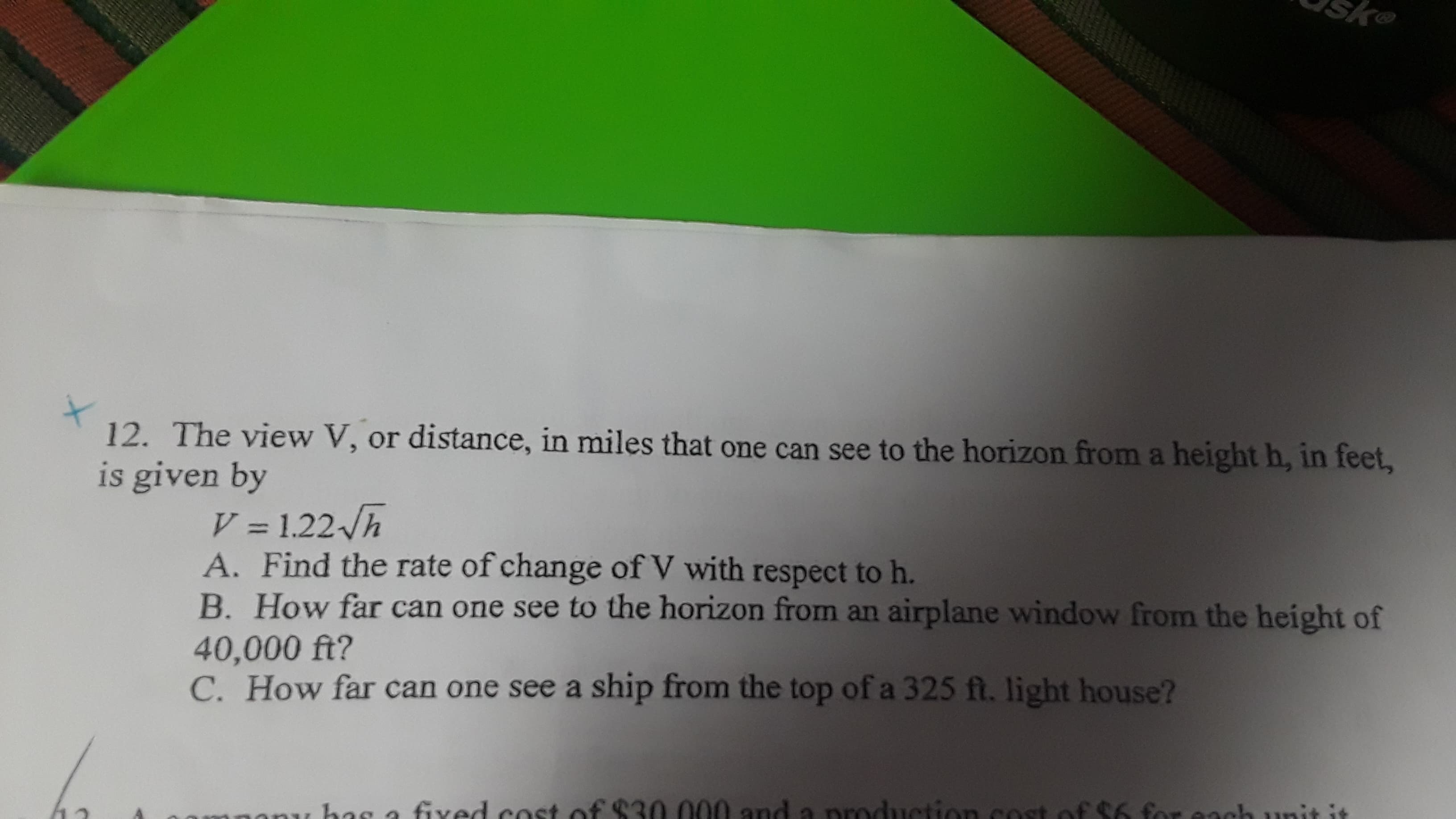 12. The view V, or distance, in miles that one can see to the horizon firom a height h, in feet,
is given by
V = 1.22 h
A. Find the rate of change of V with respect to h.
B. How far can one see to the horizon from an airplane window from the height of
40,000 ft?
C. How far can one see a ship from the top of a 325 ft. light house?
a fived cost of $30.000 and a
production cost of $6 for each
hunit
