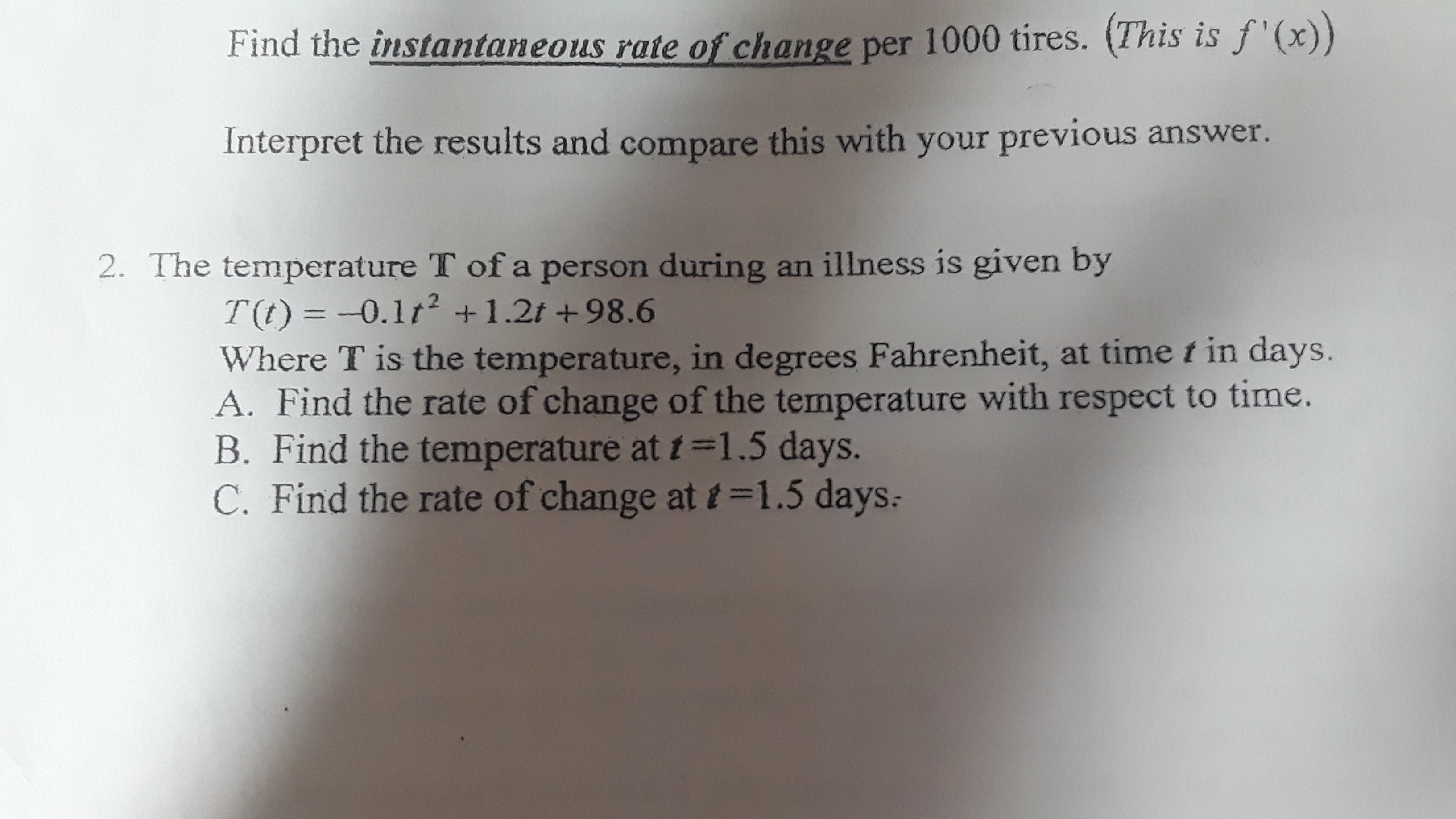 Find the instantaneous rate of change per 1000 tires. (This is f '(x))
Interpret the results and compare this with your previous answer.
2. The temperature T of a person during an illness is given by
T(t) = -0.1t2 +1.2t +98.6
Where T is the temperature, in degrees Fahrenheit, at time t in days.
A. Find the rate of change of the temperature with respect to time.
B. Find the temperature at t=1.5 days.
C. Find the rate of change at t=1.5 days:
