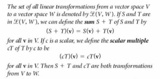 The set of all linear transformations from a vector space V
to a vector space W is denoted by L(V, W). If S and T are
in L(V, W), we can define the sum S + T of S andT by
(S+ T)(v) = S(v) + T(v)
for all v in V. If c is a scalar, we define the scalar multiple
cT of T byc to be
(cT)(v) = cT(v)
%3D
for all v in V. Then S+ T and cTare both transformations
from V to W.
