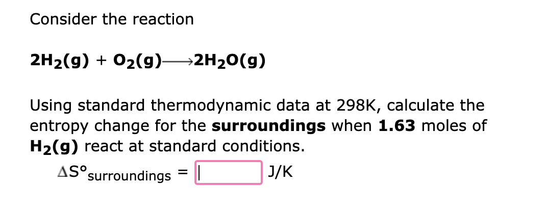 Consider the reaction
2H₂(g) + O₂(g)→→2H₂O(g)
Using standard thermodynamic data at 298K, calculate the
entropy change for the surroundings when 1.63 moles of
H₂(g) react at standard conditions.
AS surroundings ||
J/K
