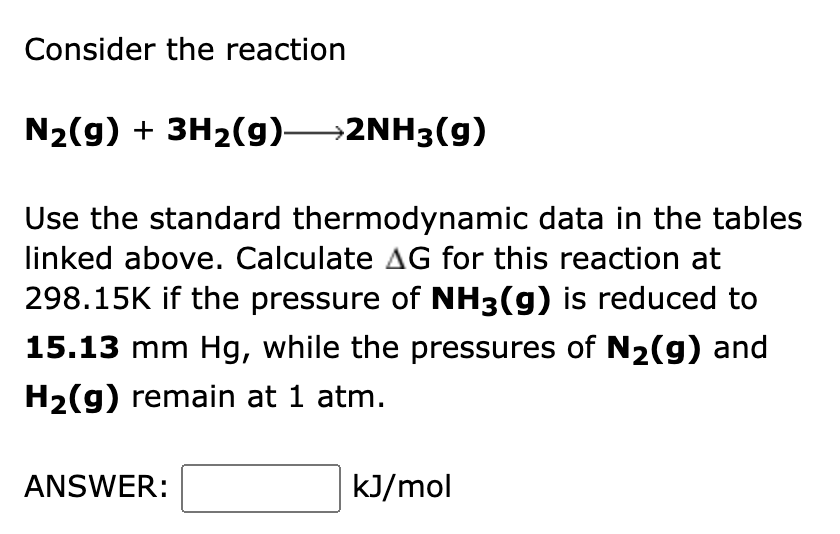 Consider the reaction
N₂(g) + 3H₂(g) 2NH3(g)
Use the standard thermodynamic data in the tables
linked above. Calculate AG for this reaction at
298.15K if the pressure of NH3(g) is reduced to
15.13 mm Hg, while the pressures of N₂(g) and
H₂(g) remain at 1 atm.
ANSWER:
kJ/mol