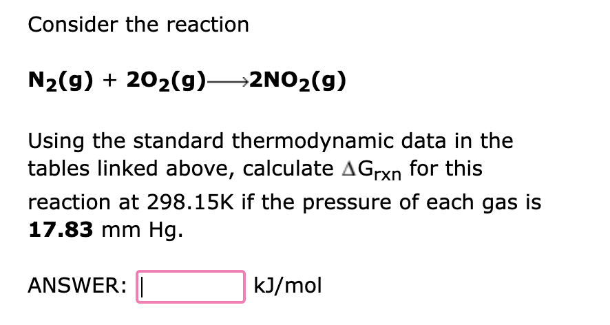 Consider the reaction
N₂(g) + 20₂(g) 2NO₂(g)
Using the standard thermodynamic data in the
tables linked above, calculate Grxn for this
reaction at 298.15K if the pressure of each gas is
17.83 mm Hg.
ANSWER:
kJ/mol