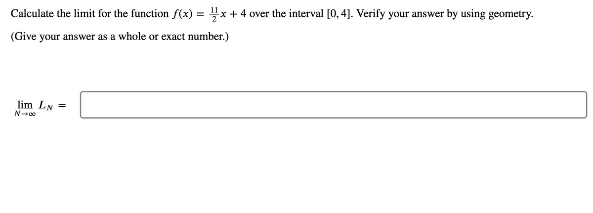 Calculate the limit for the function f(x) = x + 4 over the interval [0, 4]. Verify your answer by using geometry.
(Give your answer as a whole or exact number.)
lim LN =
N→∞