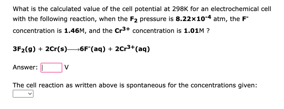 What is the calculated value of the cell potential at 298K for an electrochemical cell
with the following reaction, when the F2 pressure is 8.22×10-4 atm, the F
concentration is 1.46M, and the Cr³+ concentration is 1.01M?
3F₂(g) + 2Cr(s)—6F¯(aq) + 2Cr³+ (aq)
Answer:
V
The cell reaction as written above is spontaneous for the concentrations given: