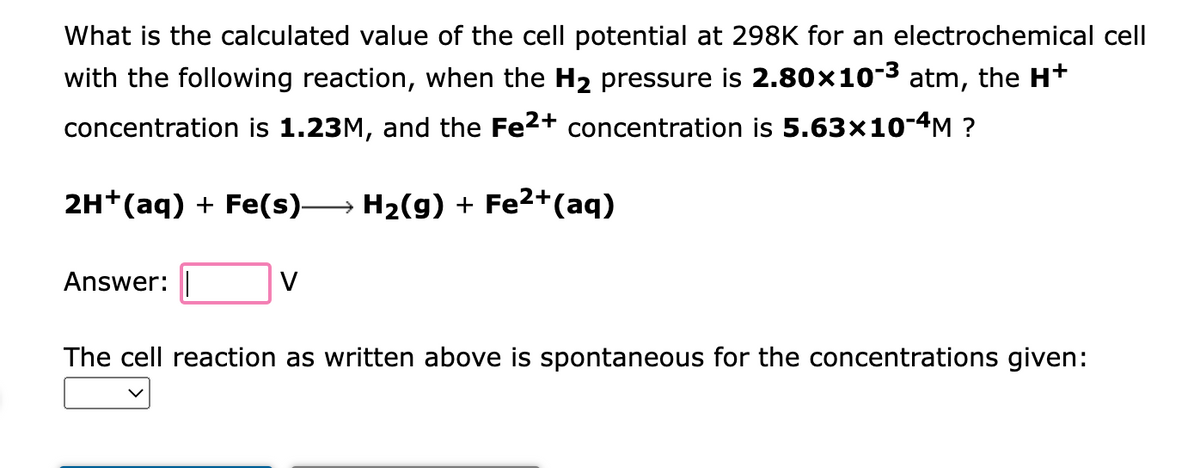 What is the calculated value of the cell potential at 298K for an electrochemical cell
with the following reaction, when the H₂ pressure is 2.80×10-3 atm, the H+
concentration is 1.23M, and the Fe2+ concentration is 5.63x10-4M ?
2H+ (aq) + Fe(s)→ H₂(g) + Fe²+ (aq)
Answer:
The cell reaction as written above is spontaneous for the concentrations given:
