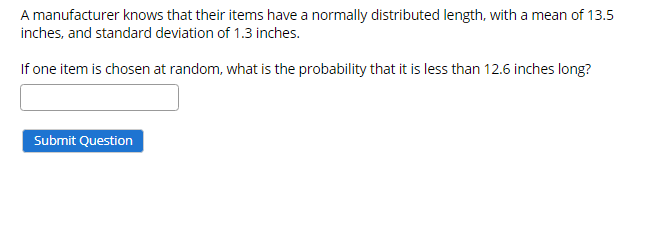 A manufacturer knows that their items have a normally distributed length, with a mean of 13.5
inches, and standard deviation of 1.3 inches.
If one item is chosen at random, what is the probability that it is less than 12.6 inches long?
Submit Question

