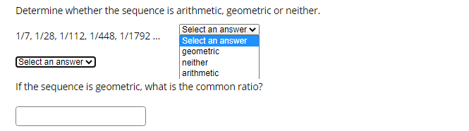 Determine whether the sequence is arithmetic, geometric or neither.
Select an answer v
Select an answer
geometric
1/7, 1/28, 1/112, 1/448, 1/1792.
Select an answer
neither
arithmetic
If the sequence is geometric, what is the common ratio?
