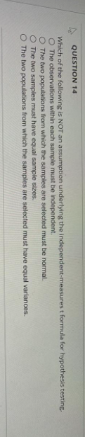 QUESTION 14
Which of the following is NOT an assumption underlying the independent-measures t formula for hypothesis testing.
O The observations within each sample must be independent.
O The two populations from which the samples are selected must be normal.
The two samples must have equal sample sizes.
The two populations from which the samples are selected must
have equal variances.