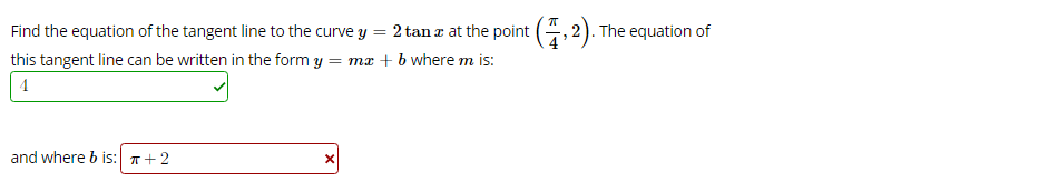 Find the equation of the tangent line to the curve y = 2 tan r at the point (, 2). The equation of
this tangent line can be written in the form y = mæ + b where m is:
and where b is: T+2
