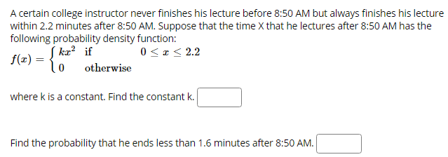 A certain college instructor never finishes his lecture before 8:50 AM but always finishes his lecture
within 2.2 minutes after 8:50 AM. Suppose that the time X that he lectures after 8:50 AM has the
following probability density function:
S ka? if
0< z < 2.2
f(x) = {0
otherwise
where k is a constant. Find the constant k.
Find the probability that he ends less than 1.6 minutes after 8:50 AM.

