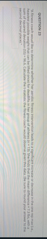 QUESTION 23
"A fitness coach woud like to determine whether her aerobic fitness intervention leads to a significant increase or decrease in the one
heaviest possible weight that can be lifted once) for deadlifts in her group of athletes (n = 13). She finds that the mean difference
sum of squared deviation (SS) 96.6. Calculate the t-statistic the fitness coach would observe given this data. (Be sure
second decimal place)."
= 7.3 lbs,
to round your answer to the
rep max
(i.e.,
with a