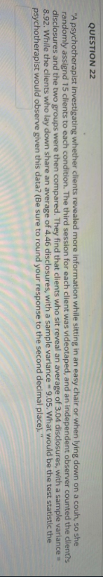 QUESTION 22
"A psychotherapist investigating whether clients revealed more information while sitting in an easy chair or when lying down on a couh, so she
randomly assignd 15 clients to each condition. The third session for each client was videotaped, and an independent observer counted the client?s
disclosures and the two groups were then compared. They find that clients who sit reveal an average of 3.04 disclosures,
variance =
8.92. While the clients who lay down share an average of 4.46 disclosures, with a sample variance = 9.05.
psychotherapist would observe given this data? (Be sure to round your response
a sample
would be the test statistic the
with
What
to the second
decimal
place).
"