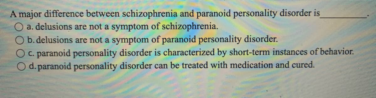 A major difference between schizophrenia and paranoid personality disorder is_
O a. delusions are not a symptom of schizophrenia.
b. delusions are not a symptom of paranoid personality disorder.
c. paranoid personality disorder is characterized by short-term instances of behavior.
O d. paranoid personality disorder can be treated with medication and cured.