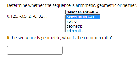 Determine whether the sequence is arithmetic, geometric or neither.
Select an answer v
0.125, -0.5, 2, -8, 32 .
Select an answer
neither
geometric
arithmetic
If the sequence is geometric, what is the common ratio?
