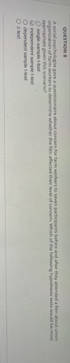 QUESTION 8
A social psychologist gave a questionnaire about concern for farm workers to seven participants before and after they attended a film about union
organization of farm workers to determine whether the film affected their level of concern. Which of the following hypothesis tests would be most
appropriate given this scenario?
O single-sample t-test
independent sample t-test
O dependent sample t-test
Oz-test