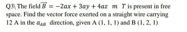 Q3\ The field B = -2ax + 3ay + 4az m Tis present in free
space. Find the vector force exerted on a straight wire carrying
12 A in the aAB direction, given A (1, 1, 1) and B (1, 2, 1)
