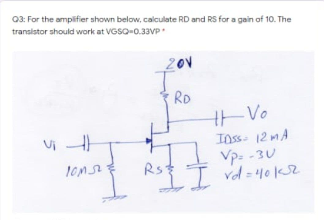 Q3: For the amplifier shown below, calculate RD and RS for a gain of 10. The
transistor should work at VGSQ-0.33VP
201
RD
tVo
Ui
Inss- 12MA
Vp: - 3U
I vd = 40Ks2
RS
