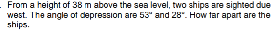 From a height of 38 m above the sea level, two ships are sighted due
west. The angle of depression are 53° and 28°. How far apart are the
ships.
