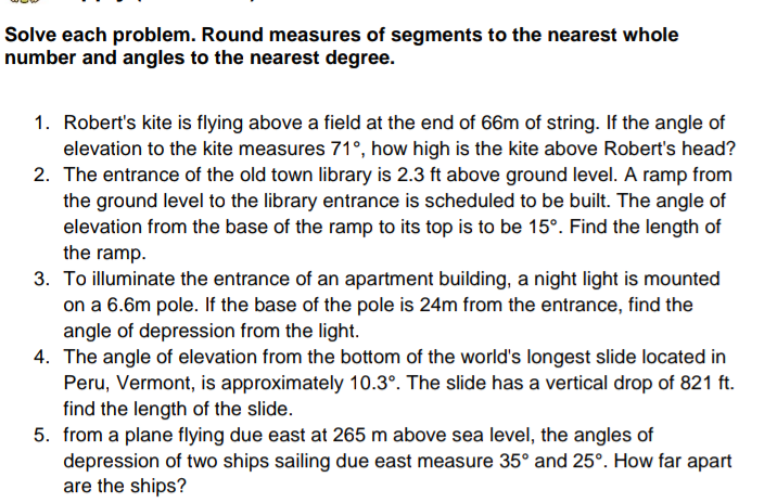 Solve each problem. Round measures of segments to the nearest whole
number and angles to the nearest degree.
1. Robert's kite is flying above a field at the end of 66m of string. If the angle of
elevation to the kite measures 71°, how high is the kite above Robert's head?
2. The entrance of the old town library is 2.3 ft above ground level. A ramp from
the ground level to the library entrance is scheduled to be built. The angle of
elevation from the base of the ramp to its top is to be 15°. Find the length of
the ramp.
3. To illuminate the entrance of an apartment building, a night light is mounted
on a 6.6m pole. If the base of the pole is 24m from the entrance, find the
angle of depression from the light.
4. The angle of elevation from the bottom of the world's longest slide located in
Peru, Vermont, is approximately 10.3°. The slide has a vertical drop of 821 ft.
find the length of the slide.
5. from a plane flying due east at 265 m above sea level, the angles of
depression of two ships sailing due east measure 35° and 25°. How far apart
are the ships?
