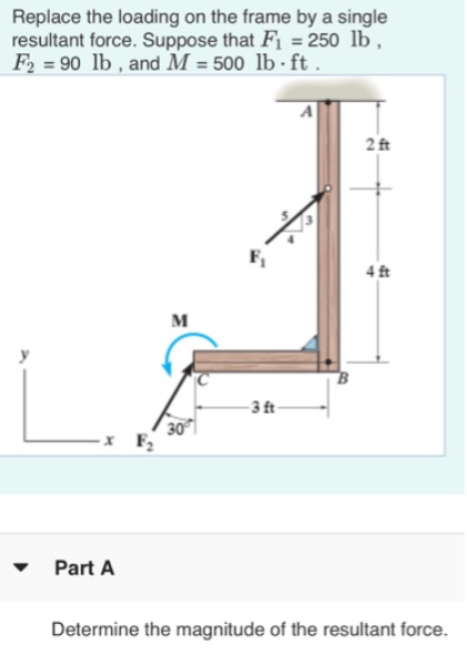 Replace the loading on the frame by a single
resultant force. Suppose that F1 = 250 lb,
F2 = 90 lb , and M = 500 lb - ft.
2 ft
F1
4 ft
м
- 3 t-
30
F
Part A
Determine the magnitude of the resultant force.
