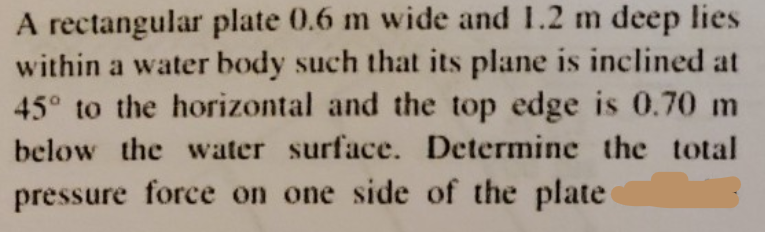 A rectangular plate 0.6 m wide and 1.2 m deep lies
within a water body such that its plane is inclined at
45° to the horizontal and the top edge is 0.70 m
below the water surface. Determine the total
pressure force on one side of the plate
