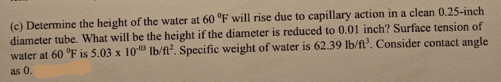 (c) Determine the height of the water at 60 "F will rise due to capillary action in a clean 0.25-inch
diameter tube. What will be the height if the diameter is reduced to 0.01 inch? Surface tension of
water at 60 °F is 5.03 x 10-03 1b/ft. Specific weight of water is 62.39 lb/ft'. Consider contact angle
as 0.
