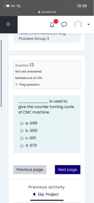 4G :
12:30
i sct.edu.om
THAL LAMIVI IVIILAIUU IV y.
Process Group 3
Question 13
Not yet answered
Marked out of 1.00
P Flag question
_ is used to
give the counter turning cycle
of CNC machine.
O a. G96
O b. G00
C. GO1
d. G73
Previous page
Next page
Previous activity
( Dip. Project
II
