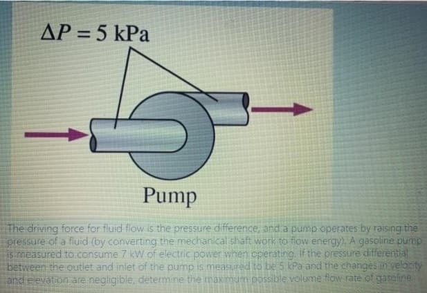 AP = 5 kPa
Pump
The driving force for fluid flow is the pressure difference, and a pump operates by raising the
pressure of a fluid (by converting the mechanical shaft work to fiow energy). A gasoline pump
is measured to .consume 7 kW of electric power when operating, If the pressure differential
between the outlet and inlet of the pump is measuured to be 5 kPa and the changes in yelority
and elevation are negligible, determine the maximu'n possible volume flow rate of gaseline.
