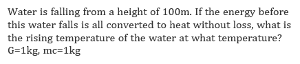 Water is falling from a height of 100m. If the energy before
this water falls is all converted to heat without loss, what is
the rising temperature of the water at what temperature?
G=1kg, mc=1kg
