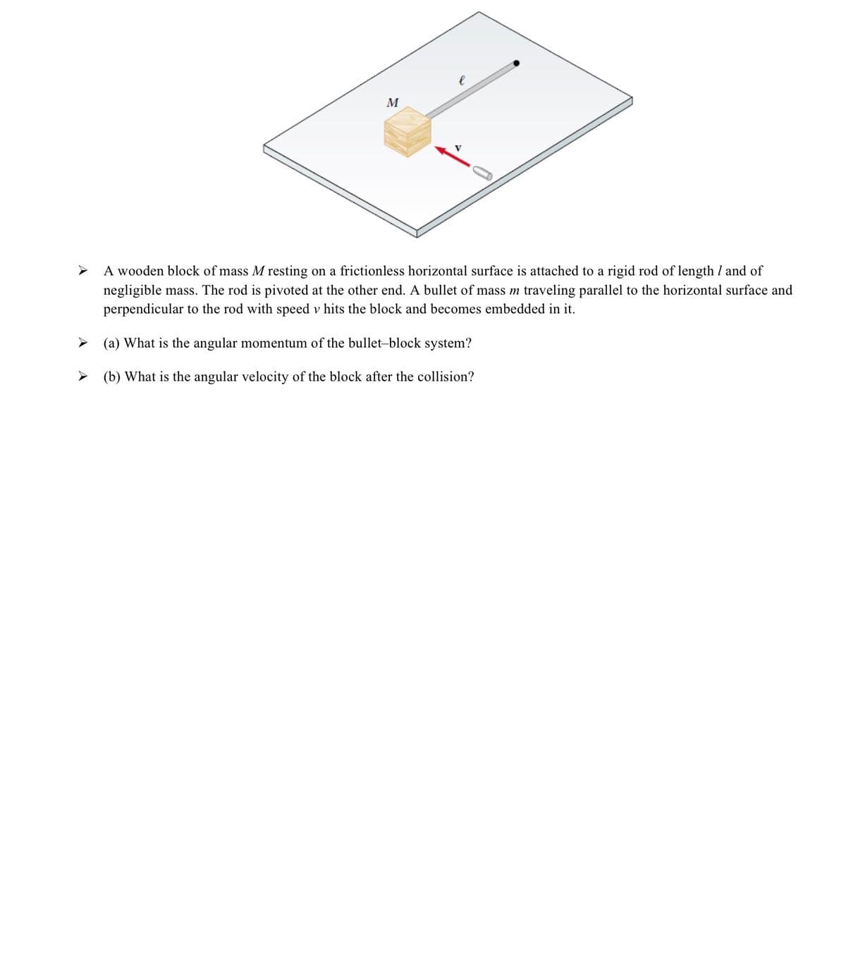 M
A wooden block of mass M resting on a frictionless horizontal surface is attached to a rigid rod of length I and of
negligible mass. The rod is pivoted at the other end. A bullet of mass m traveling parallel to the horizontal surface and
perpendicular to the rod with speed v hits the block and becomes embedded in it.
> (a) What is the angular momentum of the bullet-block system?
> (b) What is the angular velocity of the block after the collision?
