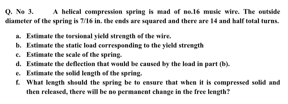 A helical compression spring is mad of no.16 music wire. The outside
Q. No 3.
diameter of the spring is 7/16 in. the ends are squared and there are 14 and half total turns.
a. Estimate the torsional yield strength of the wire.
b. Estimate the static load corresponding to the yield strength
c. Estimate the scale of the spring.
d. Estimate the deflection that would be caused by the load in part (b).
e. Estimate the solid length of the spring.
f. What length should the spring be to ensure that when it is compressed solid and
then released, there will be no permanent change in the free length?

