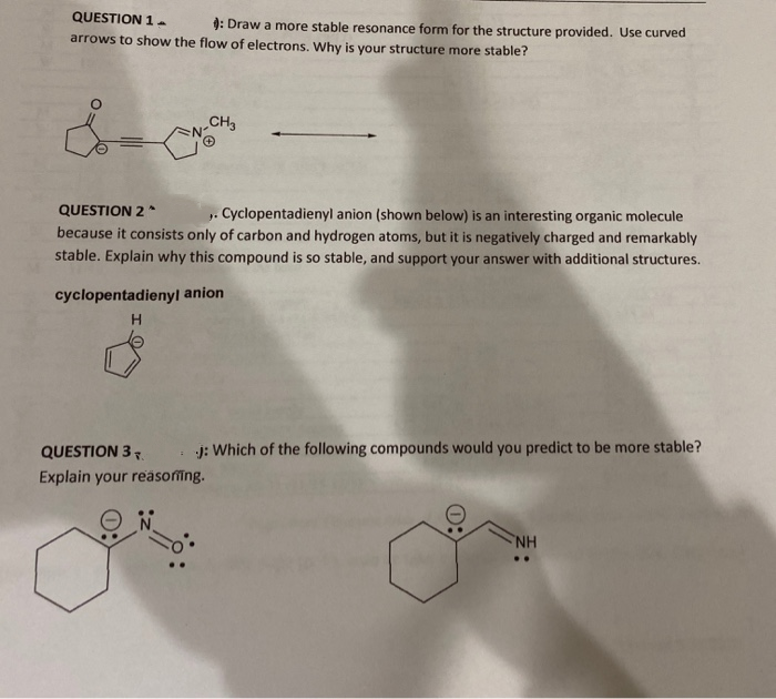 QUESTION 1.
9: Draw a more stable resonance form for the structure provided. Use curved
arrows to show the flow of electrons. Why is your structure more stable?
CH3
QUESTION 2
because it consists only of carbon and hydrogen atoms, but it is negatively charged and remarkably
stable. Explain why this compound is so stable, and support your answer with additional structures.
Cyclopentadienyl anion (shown below) is an interesting organic molecule
cyclopentadienyl
anion
H.
QUESTION 37.
: j: Which of the following compounds would you predict to be more stable?
Explain your reasoing.
NH
