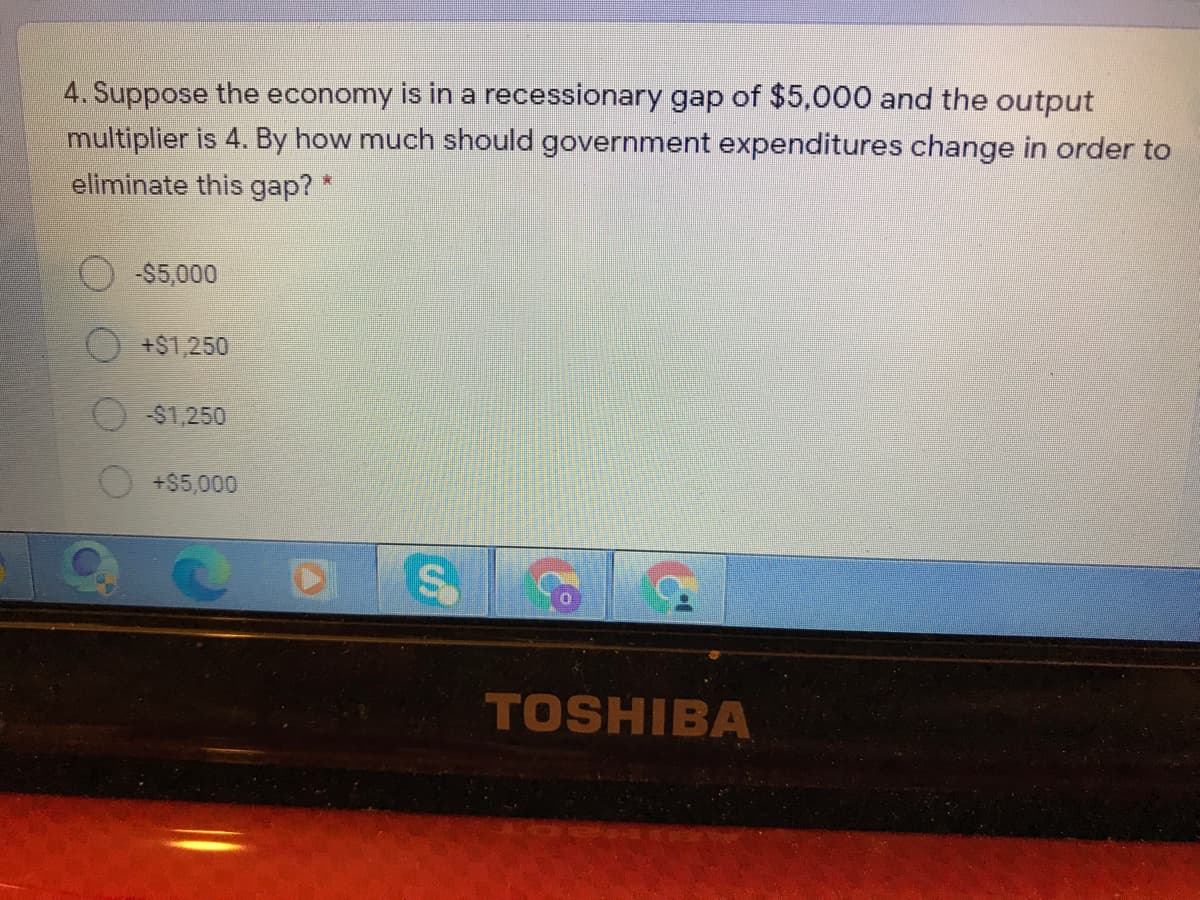 4. Suppose the economy is in a recessionary gap of $5,000 and the output
multiplier is 4. By how much should government expenditures change in order to
eliminate this gap? *
-$5,000
+$1,250
-$1,250
+$5,000
TOSHIBA
